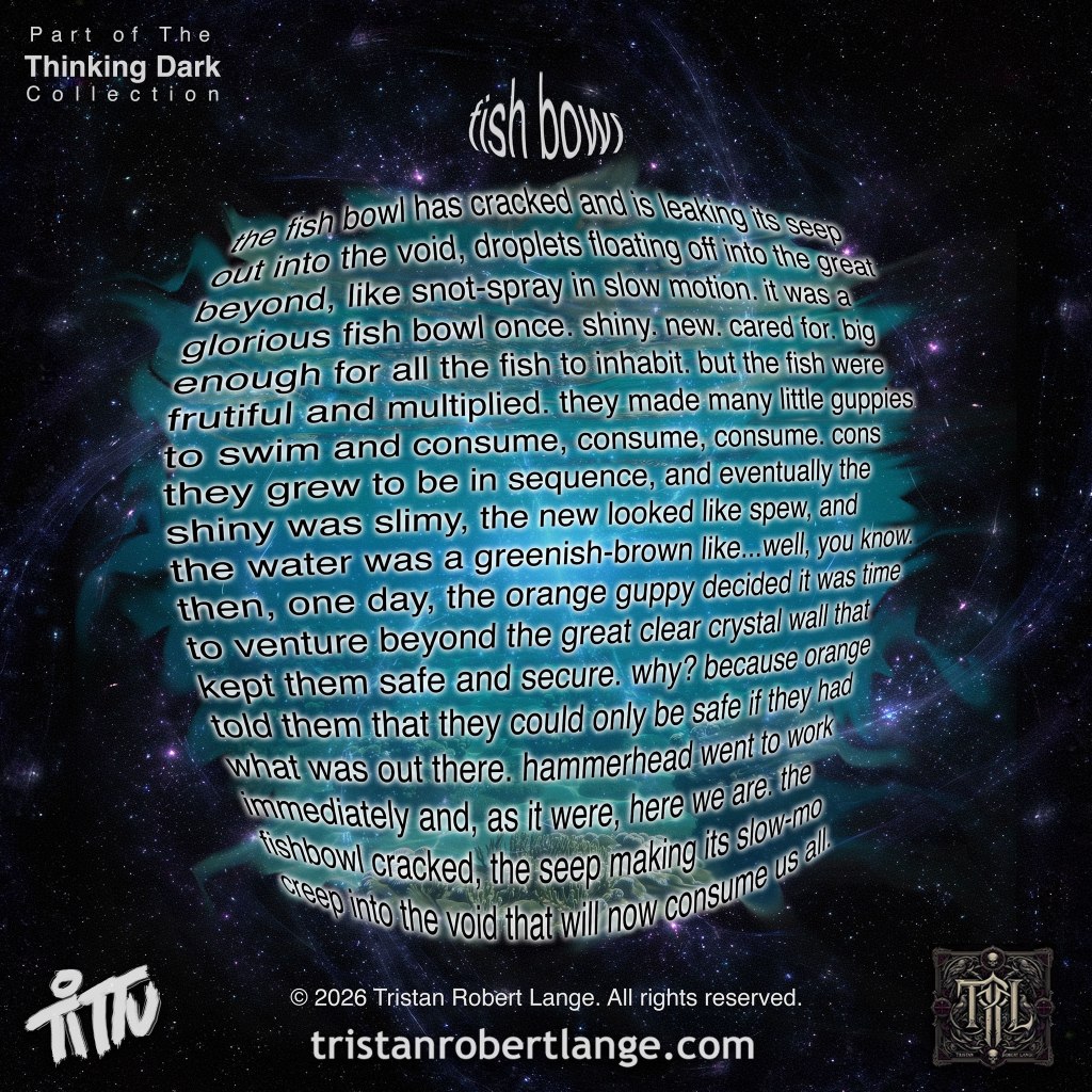 A circular globe made of warped white text sits against a dark cosmic background, surrounded by a teal glow suggesting it is leaking into space. Full poem on image reads: fish bowl the fish bowl has cracked and is leaking its seep out into the void, droplets floating off into the great beyond, like snot-spray in slow motion. it was a glorious fish bowl once. shiny. new. cared for. big enough for all the fish to inhabit. but the fish were fruitful and multiplied. they made many little guppies to swim and consume, consume, consume. cons they grew to be in sequence, and eventually the shiny was slimy, the new looked like spew, and the the water was a greenish-brown like…well, you know. then, one day, the orange guppy decided it was time to venture beyond the great clear crystal wall that kept them safe and secure. why? because orange told them that they could only be safe if they had what was out there. hammerhead went to work immediately and, as it were, here we are. the fishbowl cracked, the seep making its slow-mo creep into the void that will now consume us all.
